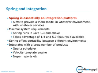 Page 118Classification: Restricted
Spring and Integration
• Spring is essentially an integration platform
•Aims to provide a POJO model in whatever environment,
with whatever services
• Minimal system requirements
•Spring runs in Java 1.3 and above
•Takes advantage of 1.4 and 5.0 features if available
• Spring offers portability between different environments
• Integrates with a large number of products
•Quartz scheduler
•Velocity template engine
•Jasper reports etc
 