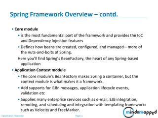 Page 11Classification: Restricted
Spring Framework Overview – contd.
• Core module
• is the most fundamental part of the framework and provides the IoC
and Dependency Injection features
• Defines how beans are created, configured, and managed—more of
the nuts-and-bolts of Spring.
Here you’ll find Spring’s BeanFactory, the heart of any Spring-based
application
• Application Context module
• The core module’s BeanFactory makes Spring a container, but the
context module is what makes it a framework.
• Add supports for i18n messages, application lifecycle events,
validation etc
• Supplies many enterprise services such as e-mail, EJB integration,
remoting, and scheduling and integration with templating frameworks
such as Velocity and FreeMarker.
 