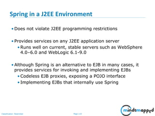 Page 119Classification: Restricted
Spring in a J2EE Environment
• Does not violate J2EE programming restrictions
• Provides services on any J2EE application server
•Runs well on current, stable servers such as WebSphere
4.0–6.0 and WebLogic 6.1-9.0
• Although Spring is an alternative to EJB in many cases, it
provides services for invoking and implementing EJBs
•Codeless EJB proxies, exposing a POJO interface
•Implementing EJBs that internally use Spring
 