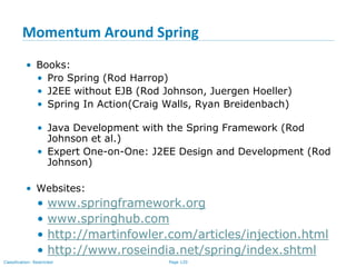 Page 120Classification: Restricted
Momentum Around Spring
• Books:
• Pro Spring (Rod Harrop)
• J2EE without EJB (Rod Johnson, Juergen Hoeller)
• Spring In Action(Craig Walls, Ryan Breidenbach)
• Java Development with the Spring Framework (Rod
Johnson et al.)
• Expert One-on-One: J2EE Design and Development (Rod
Johnson)
• Websites:
• www.springframework.org
• www.springhub.com
• http://martinfowler.com/articles/injection.html
• http://www.roseindia.net/spring/index.shtml
 