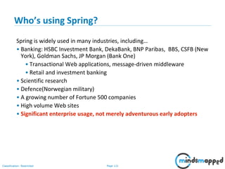 Page 121Classification: Restricted
Who’s using Spring?
Spring is widely used in many industries, including…
• Banking: HSBC Investment Bank, DekaBank, BNP Paribas, BBS, CSFB (New
York), Goldman Sachs, JP Morgan (Bank One)
• Transactional Web applications, message-driven middleware
• Retail and investment banking
• Scientific research
• Defence(Norwegian military)
• A growing number of Fortune 500 companies
• High volume Web sites
• Significant enterprise usage, not merely adventurous early adopters
 