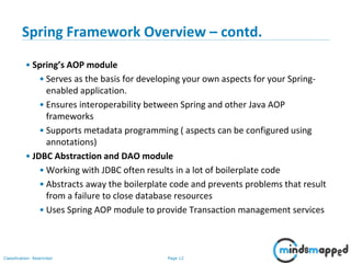 Page 12Classification: Restricted
Spring Framework Overview – contd.
• Spring’s AOP module
• Serves as the basis for developing your own aspects for your Spring-
enabled application.
• Ensures interoperability between Spring and other Java AOP
frameworks
• Supports metadata programming ( aspects can be configured using
annotations)
• JDBC Abstraction and DAO module
• Working with JDBC often results in a lot of boilerplate code
• Abstracts away the boilerplate code and prevents problems that result
from a failure to close database resources
• Uses Spring AOP module to provide Transaction management services
 