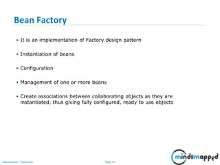 Page 17Classification: Restricted
Bean Factory
• It is an implementation of Factory design pattern
• Instantiation of beans
• Configuration
• Management of one or more beans
• Create associations between collaborating objects as they are
instantiated, thus giving fully configured, ready to use objects
 