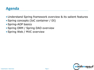 Page 1Classification: Restricted
Agenda
• Understand Spring framework overview & its salient features
• Spring concepts (IoC container / DI)
• Spring-AOP basics
• Spring ORM / Spring DAO overview
• Spring Web / MVC overview
 