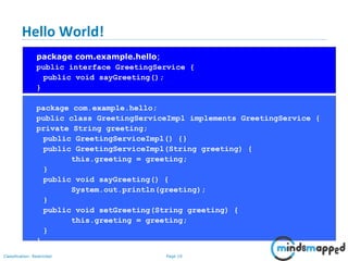 Page 19Classification: Restricted
Hello World!
package com.example.hello;
public interface GreetingService {
public void sayGreeting();
}
package com.example.hello;
public class GreetingServiceImpl implements GreetingService {
private String greeting;
public GreetingServiceImpl() {}
public GreetingServiceImpl(String greeting) {
this.greeting = greeting;
}
public void sayGreeting() {
System.out.println(greeting);
}
public void setGreeting(String greeting) {
this.greeting = greeting;
}
}
 