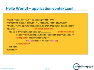 Page 20Classification: Restricted
Hello World! – application-context.xml
<?xml version="1.0" encoding="UTF-8"?>
<!DOCTYPE beans PUBLIC "-//SPRING//DTD BEAN//EN"
"http://www.springframework.org/dtd/spring-beans.dtd">
<beans> The root element
<bean id="greetingService“ Bean instance
class="com.example.hello.GreetingServiceImpl">
<property name="greeting">
<value>Hello World</value>
</property>
</bean>
</beans>
 