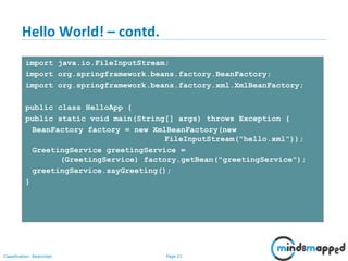 Page 21Classification: Restricted
Hello World! – contd.
import java.io.FileInputStream;
import org.springframework.beans.factory.BeanFactory;
import org.springframework.beans.factory.xml.XmlBeanFactory;
public class HelloApp {
public static void main(String[] args) throws Exception {
BeanFactory factory = new XmlBeanFactory(new
FileInputStream("hello.xml"));
GreetingService greetingService =
(GreetingService) factory.getBean("greetingService");
greetingService.sayGreeting();
}
 