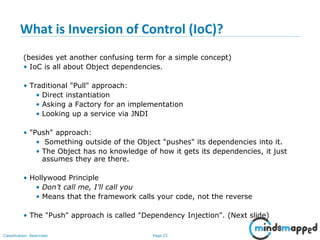 Page 23Classification: Restricted
What is Inversion of Control (IoC)?
(besides yet another confusing term for a simple concept)
• IoC is all about Object dependencies.
• Traditional "Pull" approach:
• Direct instantiation
• Asking a Factory for an implementation
• Looking up a service via JNDI
• "Push" approach:
• Something outside of the Object "pushes" its dependencies into it.
• The Object has no knowledge of how it gets its dependencies, it just
assumes they are there.
• Hollywood Principle
• Don’t call me, I’ll call you
• Means that the framework calls your code, not the reverse
• The "Push" approach is called "Dependency Injection". (Next slide)
 