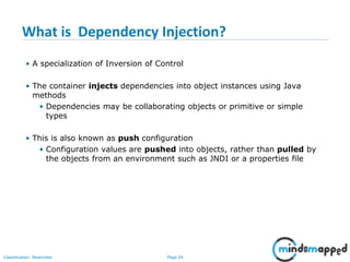 Page 24Classification: Restricted
What is Dependency Injection?
• A specialization of Inversion of Control
• The container injects dependencies into object instances using Java
methods
• Dependencies may be collaborating objects or primitive or simple
types
• This is also known as push configuration
• Configuration values are pushed into objects, rather than pulled by
the objects from an environment such as JNDI or a properties file
 