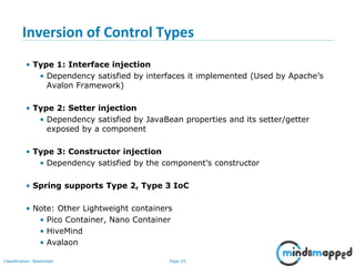 Page 25Classification: Restricted
Inversion of Control Types
• Type 1: Interface injection
• Dependency satisfied by interfaces it implemented (Used by Apache’s
Avalon Framework)
• Type 2: Setter injection
• Dependency satisfied by JavaBean properties and its setter/getter
exposed by a component
• Type 3: Constructor injection
• Dependency satisfied by the component’s constructor
• Spring supports Type 2, Type 3 IoC
• Note: Other Lightweight containers
• Pico Container, Nano Container
• HiveMind
• Avalaon
 