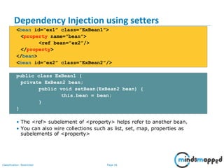 Page 26Classification: Restricted
Dependency Injection using setters
<bean id=”ex1” class=”ExBean1”>
<property name=”bean”>
<ref bean=”ex2”/>
</property>
</bean>
<bean id=”ex2” class=”ExBean2”/>
public class ExBean1 {
private ExBean2 bean;
public void setBean(ExBean2 bean) {
this.bean = bean;
}
}
• The <ref> subelement of <property> helps refer to another bean.
• You can also wire collections such as list, set, map, properties as
subelements of <property>
 