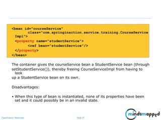 Page 27Classification: Restricted
<bean id="courseService“
class="com.springinaction.service.training.CourseService
Impl">
<property name="studentService">
<ref bean="studentService"/>
</property>
</bean>
The container gives the courseService bean a StudentService bean (through
setStudentService()), thereby freeing CourseServiceImpl from having to
look
up a StudentService bean on its own.
Disadvantages:
• When this type of bean is instantiated, none of its properties have been
set and it could possibly be in an invalid state.
 