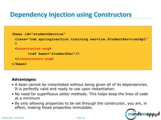 Page 28Classification: Restricted
Dependency Injection using Constructors
<bean id="studentService“
class="com.springinaction.training.service.StudentServiceImpl"
>
<constructor-arg>
<ref bean="studentDao"/>
</constructor-arg>
</bean>
Advantages:
• A bean cannot be instantiated without being given all of its dependencies.
It is perfectly valid and ready to use upon instantiation.
• No need for superfluous setter methods. This helps keep the lines of code
at a minimum
• By only allowing properties to be set through the constructor, you are, in
effect, making those properties immutable.
 