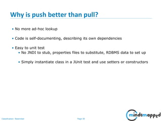 Page 30Classification: Restricted
Why is push better than pull?
• No more ad-hoc lookup
• Code is self-documenting, describing its own dependencies
• Easy to unit test
• No JNDI to stub, properties files to substitute, RDBMS data to set up
• Simply instantiate class in a JUnit test and use setters or constructors
 