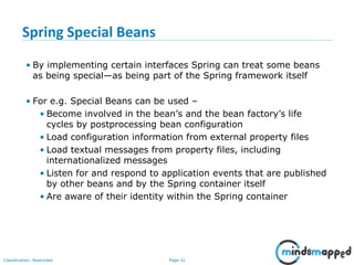 Page 31Classification: Restricted
Spring Special Beans
• By implementing certain interfaces Spring can treat some beans
as being special—as being part of the Spring framework itself
• For e.g. Special Beans can be used –
• Become involved in the bean’s and the bean factory’s life
cycles by postprocessing bean configuration
• Load configuration information from external property files
• Load textual messages from property files, including
internationalized messages
• Listen for and respond to application events that are published
by other beans and by the Spring container itself
• Are aware of their identity within the Spring container
 