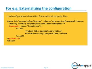 Page 32Classification: Restricted
For e.g. Externalizing the configuration
Load configuration information from external property files.
<bean id="propertyConfigurer" class="org.springframework.beans.
factory.config.PropertyPlaceholderConfigurer">
<property name="locations">
<list>
<value>jdbc.properties</value>
<value>security.properties</value>
</list>
</property>
</bean>
 