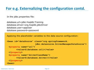 Page 33Classification: Restricted
For e.g. Externalizing the configuration contd.
In the jdbc.properties file:
database.url=jdbc:hsqldb:Training
database.driver=org.hsqldb.jdbcDriver
database.user=appUser
database.password=password
Applying the placeholder variables to the data source configuration:
<bean id="dataSource“ class="org.springframework.
jdbc.datasource.DriverManagerDataSource">
<property name="url">
<value>${database.url}</value>
</property>
<property name="driverClassName">
<value>${database.driver}</value>
</property>
<bean>
 