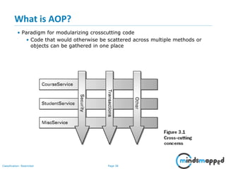 Page 38Classification: Restricted
What is AOP?
• Paradigm for modularizing crosscutting code
• Code that would otherwise be scattered across multiple methods or
objects can be gathered in one place
 