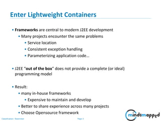 Page 3Classification: Restricted
Enter Lightweight Containers
• Frameworks are central to modern J2EE development
• Many projects encounter the same problems
• Service location
• Consistent exception handling
• Parameterizing application code…
• J2EE “out of the box” does not provide a complete (or ideal)
programming model
• Result:
• many in-house frameworks
• Expensive to maintain and develop
• Better to share experience across many projects
• Choose Opensource framework
 