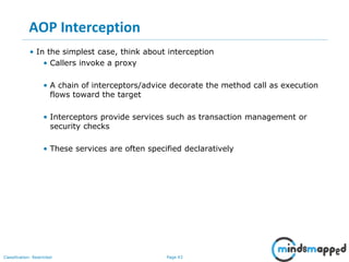 Page 43Classification: Restricted
AOP Interception
• In the simplest case, think about interception
• Callers invoke a proxy
• A chain of interceptors/advice decorate the method call as execution
flows toward the target
• Interceptors provide services such as transaction management or
security checks
• These services are often specified declaratively
 