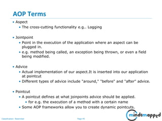 Page 45Classification: Restricted
AOP Terms
• Aspect
• The cross-cutting functionality e.g.. Logging
• Jointpoint
• Point in the execution of the application where an aspect can be
plugged in.
• e.g. method being called, an exception being thrown, or even a field
being modified.
• Advice
• Actual implementation of our aspect.It is inserted into our application
at pointcut
• Different types of advice include "around," "before" and "after" advice.
• Pointcut
• A pointcut defines at what joinpoints advice should be applied.
• for e.g. the execution of a method with a certain name
• Some AOP frameworks allow you to create dynamic pointcuts.
 
