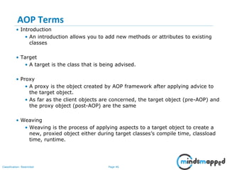 Page 46Classification: Restricted
AOP Terms
• Introduction
• An introduction allows you to add new methods or attributes to existing
classes
• Target
• A target is the class that is being advised.
• Proxy
• A proxy is the object created by AOP framework after applying advice to
the target object.
• As far as the client objects are concerned, the target object (pre-AOP) and
the proxy object (post-AOP) are the same
• Weaving
• Weaving is the process of applying aspects to a target object to create a
new, proxied object either during target classes’s compile time, classload
time, runtime.
 