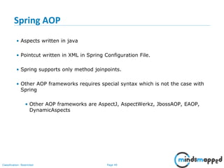 Page 49Classification: Restricted
Spring AOP
• Aspects written in java
• Pointcut written in XML in Spring Configuration File.
• Spring supports only method joinpoints.
• Other AOP frameworks requires special syntax which is not the case with
Spring
• Other AOP frameworks are AspectJ, AspectWerkz, JbossAOP, EAOP,
DynamicAspects
 