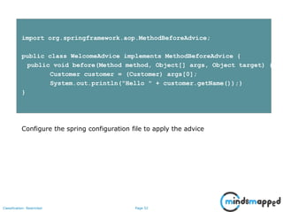 Page 52Classification: Restricted
import org.springframework.aop.MethodBeforeAdvice;
public class WelcomeAdvice implements MethodBeforeAdvice {
public void before(Method method, Object[] args, Object target) {
Customer customer = (Customer) args[0];
System.out.println("Hello " + customer.getName());}
}
Configure the spring configuration file to apply the advice
 