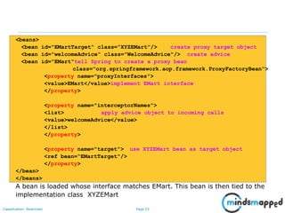 Page 53Classification: Restricted
<beans>
<bean id="EMartTarget“ class=“XYZEMart"/> create proxy target object
<bean id="welcomeAdvice“ class="WelcomeAdvice"/> create advice
<bean id="EMart“tell Spring to create a proxy bean
class="org.springframework.aop.framework.ProxyFactoryBean">
<property name="proxyInterfaces">
<value>EMart</value>implement EMart interface
</property>
<property name="interceptorNames">
<list> apply advice object to incoming calls
<value>welcomeAdvice</value>
</list>
</property>
<property name="target"> use XYZEMart bean as target object
<ref bean=“EMartTarget"/>
</property>
</bean>
</beans>
A bean is loaded whose interface matches EMart. This bean is then tied to the
implementation class XYZEMart
 