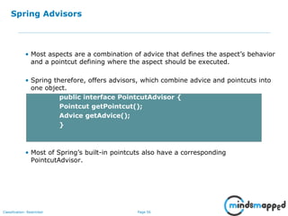 Page 56Classification: Restricted
Spring Advisors
• Most aspects are a combination of advice that defines the aspect’s behavior
and a pointcut defining where the aspect should be executed.
• Spring therefore, offers advisors, which combine advice and pointcuts into
one object.
public interface PointcutAdvisor {
Pointcut getPointcut();
Advice getAdvice();
}
• Most of Spring’s built-in pointcuts also have a corresponding
PointcutAdvisor.
 