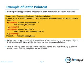 Page 58Classification: Restricted
Example of Static Pointcut
• Setting the mappedName property to set* will match all setter methods.
<bean id="frequentCustomerPointcutAdvisor"
class="org.springframework.aop.support.NameMatchMethodPointcutAdv
isor">
<property name="mappedName">
<value>buy*</value>
</property>
<property name="advice">
<ref bean=“welcomeAdvice"/>
</property>
</bean>…..ProxyFactoryBean
• When our proxy is created, invocations of any method on our target object,
that begins with buy will be advised by our welcomeAdvice.
• This matching only applies to the method name and not the fully qualified
name that includes the class name as well.
 