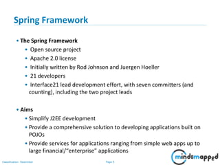 Page 5Classification: Restricted
Spring Framework
• The Spring Framework
• Open source project
• Apache 2.0 license
• Initially written by Rod Johnson and Juergen Hoeller
• 21 developers
• Interface21 lead development effort, with seven committers (and
counting), including the two project leads
• Aims
• Simplify J2EE development
• Provide a comprehensive solution to developing applications built on
POJOs
• Provide services for applications ranging from simple web apps up to
large financial/“enterprise” applications
 