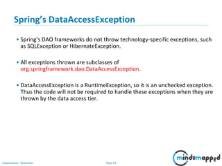 Page 63Classification: Restricted
Spring’s DataAccessException
• Spring’s DAO frameworks do not throw technology-specific exceptions, such
as SQLException or HibernateException.
• All exceptions thrown are subclasses of
org.springframework.dao.DataAccessException.
• DataAccessException is a RuntimeException, so it is an unchecked exception.
Thus the code will not be required to handle these exceptions when they are
thrown by the data access tier.
 