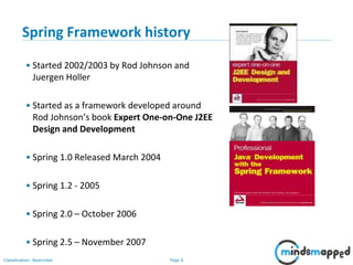 Page 6Classification: Restricted
Spring Framework history
• Started 2002/2003 by Rod Johnson and
Juergen Holler
• Started as a framework developed around
Rod Johnson’s book Expert One-on-One J2EE
Design and Development
• Spring 1.0 Released March 2004
• Spring 1.2 - 2005
• Spring 2.0 – October 2006
• Spring 2.5 – November 2007
 