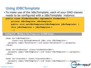Page 71Classification: Restricted
• To make use of the JdbcTemplate, each of your DAO classes
needs to be configured with a JdbcTemplate instance:
public class StudentDaoJdbc implements StudentDao {
private JdbcTemplate jdbcTemplate;
public void setJdbcTemplate(JdbcTemplate jdbcTemplate) {
this.jdbcTemplate = jdbcTemplate;}
….}
Using JDBCTemplate
 