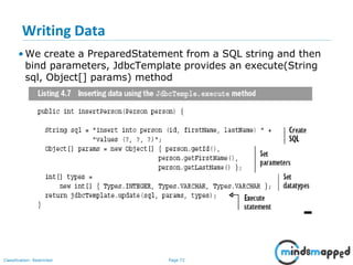Page 72Classification: Restricted
Writing Data
• We create a PreparedStatement from a SQL string and then
bind parameters, JdbcTemplate provides an execute(String
sql, Object[] params) method
 