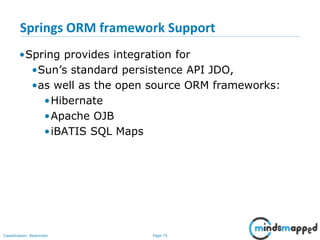 Page 75Classification: Restricted
Springs ORM framework Support
•Spring provides integration for
•Sun’s standard persistence API JDO,
•as well as the open source ORM frameworks:
•Hibernate
•Apache OJB
•iBATIS SQL Maps
 