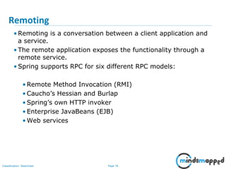 Page 76Classification: Restricted
Remoting
• Remoting is a conversation between a client application and
a service.
• The remote application exposes the functionality through a
remote service.
• Spring supports RPC for six different RPC models:
• Remote Method Invocation (RMI)
• Caucho’s Hessian and Burlap
• Spring’s own HTTP invoker
• Enterprise JavaBeans (EJB)
• Web services
 