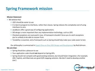 Page 7Classification: Restricted
Spring Framework mission
Mission Statement
• We believe that:
• J2EE should be easier to use
• It is best to program to interfaces, rather than classes. Spring reduces the complexity cost of using
interfaces to zero.
• JavaBeans offer a great way of configuring applications.
• OO design is more important than any implementation technology, such as J2EE.
• Checked exceptions are overused in Java. A framework shouldn't force you to catch exceptions
you're unlikely to be able to recover from.
• Testability is essential, and a framework such as Spring should help make your code easier to test.
Our philosophy is summarized in Expert One-on-One J2EE Design and Development by Rod Johnson.
We aim that:
• Spring should be a pleasure to use
• Your application code should not depend on Spring APIs
• Spring should not compete with good existing solutions, but should foster integration. (For example,
JDO, Toplink, and Hibernate are great O/R mapping solutions. We don't need to develop another
one.)
 