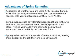 Page 79Classification: Restricted
Advantages of Spring Remoting
• Regardless of whether you are using RMI, Hessian, Burlap,
HTTP invoker, EJB, or web services, you can wire remote
services into your application as if they were POJOs.
• Spring even catches any RemoteExceptions that are thrown
and rethrows runtime RemoteAccessExceptions in their
place, freeing your code from having to deal with an
exception that it probably can’t recover from
• Spring hides many of the details of remote services, making
them appear as though they are local JavaBeans
 
