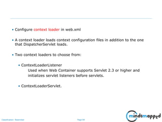 Page 84Classification: Restricted
• Configure context loader in web.xml
• A context loader loads context configuration files in addition to the one
that DispatcherServlet loads.
• Two context loaders to choose from:
• ContextLoaderListener
Used when Web Container supports Servlet 2.3 or higher and
initializes servlet listeners before servlets.
• ContextLoaderServlet.
 