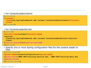 Page 85Classification: Restricted
• For ContextLoaderListener
<listener>
<listener-
class>org.springframework.web.context.ContextLoaderListener</listener-
class>
</listener>
• For ContextLoaderServlet
<servlet>
<servlet-name>context</servlet-name>
<servlet-
class>org.springframework.web.context.ContextLoaderServlet</servlet-
class>
<load-on-startup>1</load-on-startup>
</servlet>
• Specify one or more Spring configuration files for the context loader to
load
<context-param>
<param-name>contextConfigLocation</param-name>
<param-value>/WEB-INF/training-service.xml, /WEB-INF/training-data.xml
</param-value>
</context-param>
 