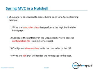 Page 86Classification: Restricted
Spring MVC in a Nutshell
• Minimum steps required to create home page for a Spring training
example.
1.Write the controller class that performs the logic behind the
homepage.
2.Configure the controller in the DispatcherServlet’s context
configuration file (training-servlet.xml).
3.Configure a view resolver to tie the controller to the JSP.
4.Write the JSP that will render the homepage to the user.
 
