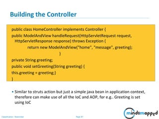Page 87Classification: Restricted
Building the Controller
public class HomeController implements Controller {
public ModelAndView handleRequest(HttpServletRequest request,
HttpServletResponse response) throws Exception {
return new ModelAndView("home", "message", greeting);
}
private String greeting;
public void setGreeting(String greeting) {
this.greeting = greeting;}
}
• Similar to struts action but just a simple java bean in application context,
therefore can make use of all the IoC and AOP, for e.g.. Greeting is set
using IoC
 