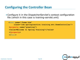 Page 88Classification: Restricted
Configuring the Controller Bean
• Configure it in the DispatcherServlet’s context configuration
file (which in this case is training-servlet.xml)
<bean name="/home.htm“
class="com.springinaction.training.mvc.HomeController">
<property name="greeting">
<value>Welcome to Spring Training!</value>
</property>
</bean>
 