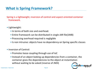 Page 8Classification: Restricted
What is Spring Framework?
Spring is a lightweight, inversion of control and aspect-oriented container
framework.
• Lightweight:
• In terms of both size and overhead.
• Entire framework can be distributed in single JAR file(1MB)
• Processing overhead required is negligible
• Is non intrusive: objects have no dependency on Spring specific classes
• Inversion of Control:
• Promotes loose coupling through use of IoC
• Instead of an object looking up dependencies from a container, the
container gives the dependencies to the object at instantiation
without waiting to be asked (reverse of JNDI)
 