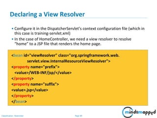 Page 89Classification: Restricted
Declaring a View Resolver
• Configure it in the DispatcherServlet’s context configuration file (which in
this case is training-servlet.xml)
• In the case of HomeController, we need a view resolver to resolve
“home” to a JSP file that renders the home page.
<bean id="viewResolver" class="org.springframework.web.
servlet.view.InternalResourceViewResolver">
<property name="prefix">
<value>/WEB-INF/jsp/</value>
</property>
<property name="suffix">
<value>.jsp</value>
</property>
</bean>
 