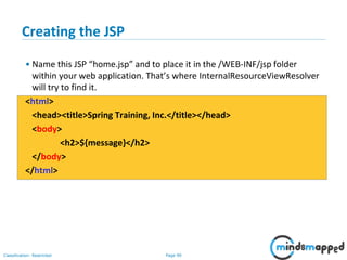 Page 90Classification: Restricted
Creating the JSP
• Name this JSP “home.jsp” and to place it in the /WEB-INF/jsp folder
within your web application. That’s where InternalResourceViewResolver
will try to find it.
<html>
<head><title>Spring Training, Inc.</title></head>
<body>
<h2>${message}</h2>
</body>
</html>
 