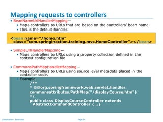 Page 94Classification: Restricted
Mapping requests to controllers
• BeanNameUrlHandlerMapping—
• Maps controllers to URLs that are based on the controllers’ bean name.
• This is the default handler.
<bean name="/home.htm“
class="com.springinaction.training.mvc.HomeController"></bean>
• SimpleUrlHandlerMapping—
• Maps controllers to URLs using a property collection defined in the
context configuration file
• CommonsPathMapHandlerMapping—
• Maps controllers to URLs using source level metadata placed in the
controller code.
• Example
/**
* @@org.springframework.web.servlet.handler.
commonsattributes.PathMap("/displayCourse.htm")
*/
public class DisplayCourseController extends
AbstractCommandController {…}
 