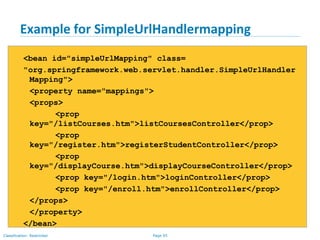 Page 95Classification: Restricted
Example for SimpleUrlHandlermapping
<bean id="simpleUrlMapping" class=
"org.springframework.web.servlet.handler.SimpleUrlHandler
Mapping">
<property name="mappings">
<props>
<prop
key="/listCourses.htm">listCoursesController</prop>
<prop
key="/register.htm">registerStudentController</prop>
<prop
key="/displayCourse.htm">displayCourseController</prop>
<prop key="/login.htm">loginController</prop>
<prop key="/enroll.htm">enrollController</prop>
</props>
</property>
</bean>
 